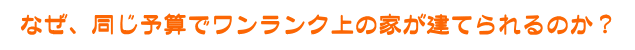 なぜ、同じ予算でワンランク上の家が建てられるのか？
